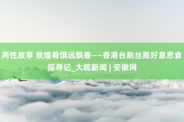 两性故事 敦煌肴馔远飘香——香港台胞丝路好意思食探寻记_大皖新闻 | 安徽网
