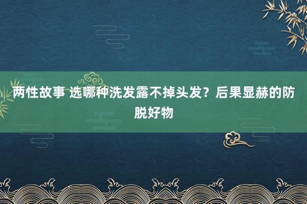 两性故事 选哪种洗发露不掉头发？后果显赫的防脱好物