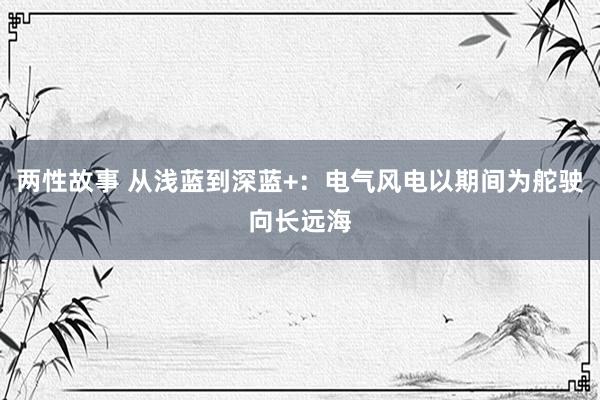 两性故事 从浅蓝到深蓝+：电气风电以期间为舵驶向长远海