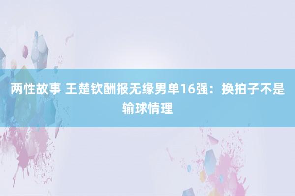 两性故事 王楚钦酬报无缘男单16强：换拍子不是输球情理