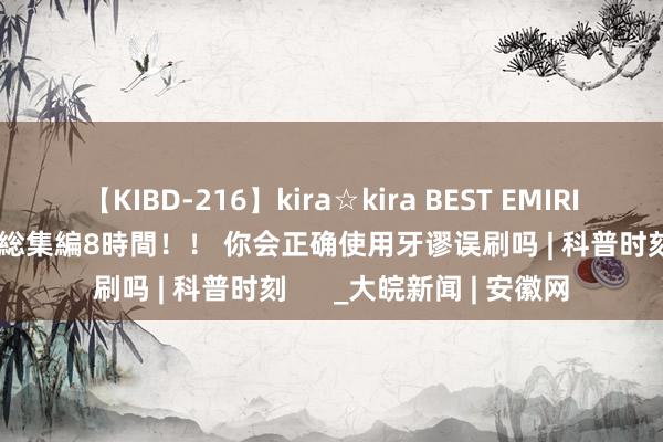 【KIBD-216】kira☆kira BEST EMIRI-中出し性交20発超え-総集編8時間！！ 你会正确使用牙谬误刷吗 | 科普时刻      _大皖新闻 | 安徽网