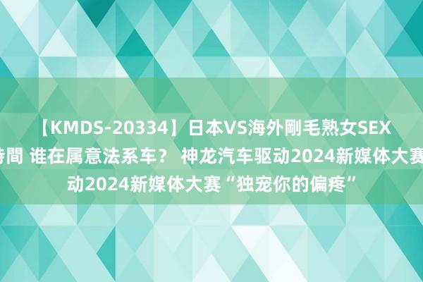 【KMDS-20334】日本VS海外剛毛熟女SEX対決！！40人8時間 谁在属意法系车？ 神龙汽车驱动2024新媒体大赛“独宠你的偏疼”