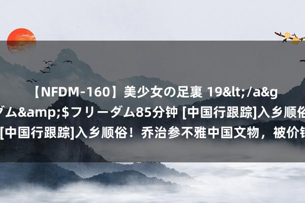 【NFDM-160】美少女の足裏 19</a>2010-01-05フリーダム&$フリーダム85分钟 [中国行跟踪]入乡顺俗！乔治参不雅中国文物，被价钱吓放洋粹