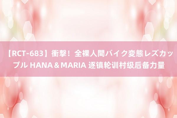 【RCT-683】衝撃！全裸人間バイク変態レズカップル HANA＆MARIA 逐镇轮训村级后备力量