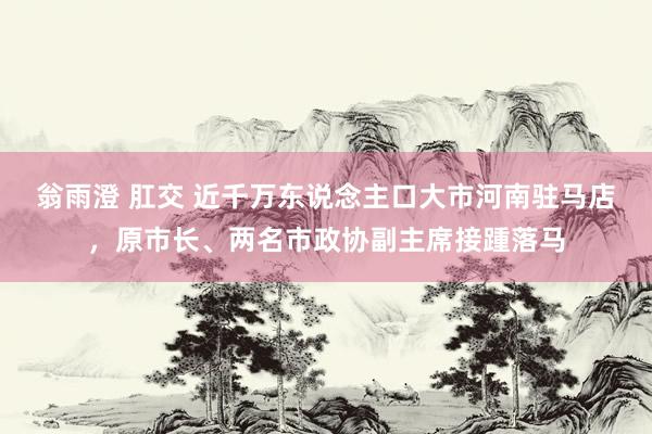 翁雨澄 肛交 近千万东说念主口大市河南驻马店，原市长、两名市政协副主席接踵落马