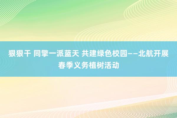 狠狠干 同擎一派蓝天 共建绿色校园——北航开展春季义务植树活动
