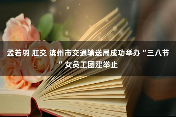 孟若羽 肛交 滨州市交通输送局成功举办“三八节”女员工团建举止