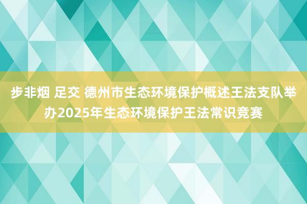 步非烟 足交 德州市生态环境保护概述王法支队举办2025年生态环境保护王法常识竞赛
