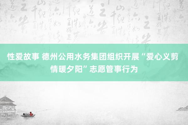 性爱故事 德州公用水务集团组织开展“爱心义剪 情暖夕阳”志愿管事行为