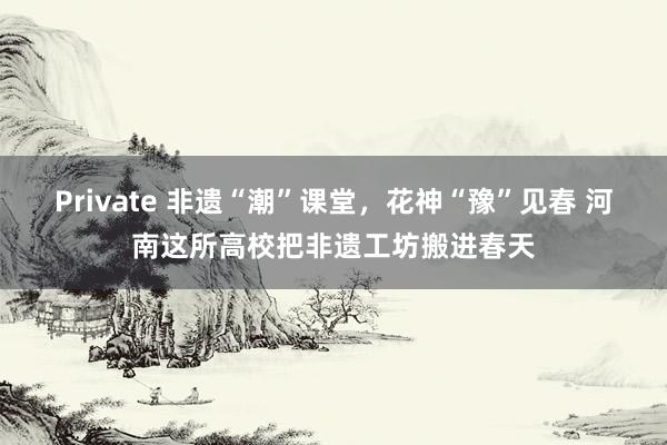 Private 非遗“潮”课堂，花神“豫”见春 河南这所高校把非遗工坊搬进春天
