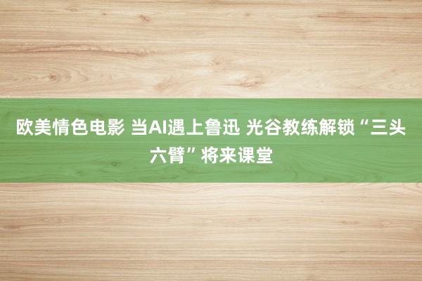 欧美情色电影 当AI遇上鲁迅 光谷教练解锁“三头六臂”将来课堂