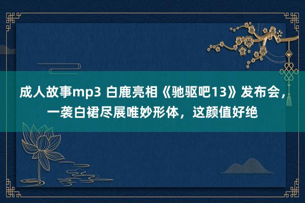 成人故事mp3 白鹿亮相《驰驱吧13》发布会，一袭白裙尽展唯妙形体，这颜值好绝