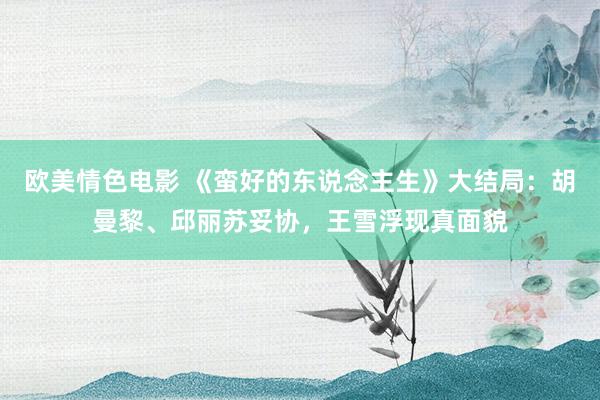 欧美情色电影 《蛮好的东说念主生》大结局：胡曼黎、邱丽苏妥协，王雪浮现真面貌