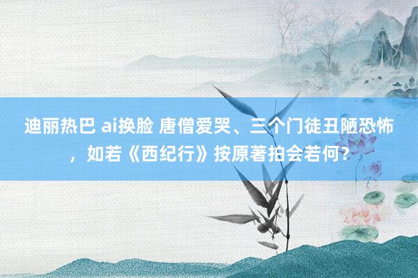 迪丽热巴 ai换脸 唐僧爱哭、三个门徒丑陋恐怖，如若《西纪行》按原著拍会若何？