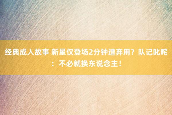 经典成人故事 新星仅登场2分钟遭弃用？队记叱咤：不必就换东说念主！