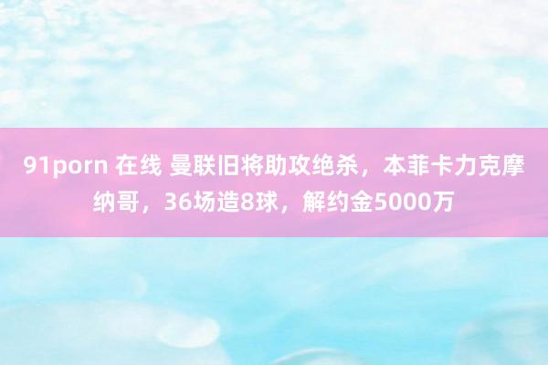 91porn 在线 曼联旧将助攻绝杀，本菲卡力克摩纳哥，36场造8球，解约金5000万