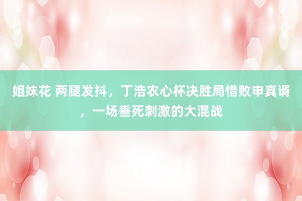 姐妹花 两腿发抖，丁浩农心杯决胜局惜败申真谞，一场垂死刺激的大混战