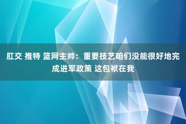 肛交 推特 篮网主帅：重要技艺咱们没能很好地完成进军政策 这包袱在我