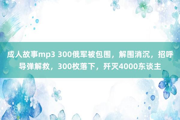 成人故事mp3 300俄军被包围，解围消沉，招呼导弹解救，300枚落下，歼灭4000东谈主