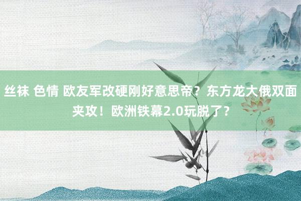 丝袜 色情 欧友军改硬刚好意思帝？东方龙大俄双面夹攻！欧洲铁幕2.0玩脱了？