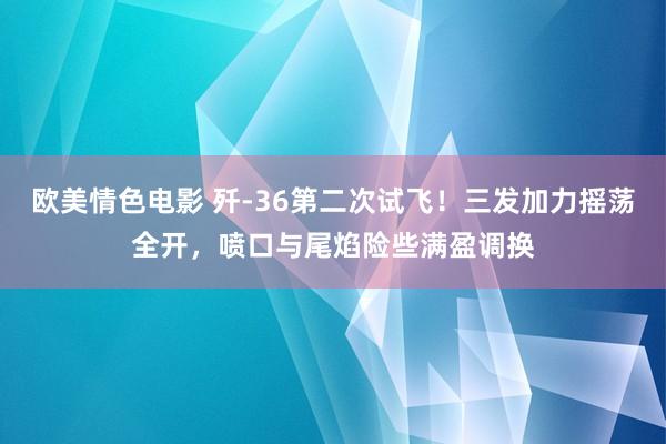 欧美情色电影 歼-36第二次试飞！三发加力摇荡全开，喷口与尾焰险些满盈调换