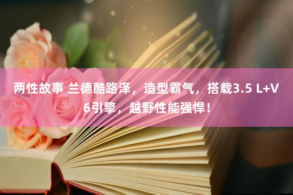 两性故事 兰德酷路泽，造型霸气，搭载3.5 L+V6引擎，越野性能强悍！