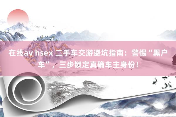 在线av hsex 二手车交游避坑指南：警惕“黑户车”，三步锁定真确车主身份！