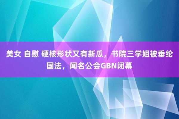 美女 自慰 硬核形状又有新瓜，书院三学姐被垂纶国法，闻名公会GBN闭幕