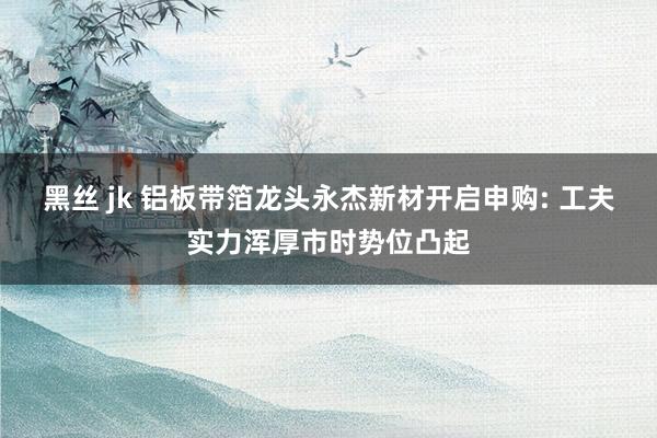 黑丝 jk 铝板带箔龙头永杰新材开启申购: 工夫实力浑厚市时势位凸起
