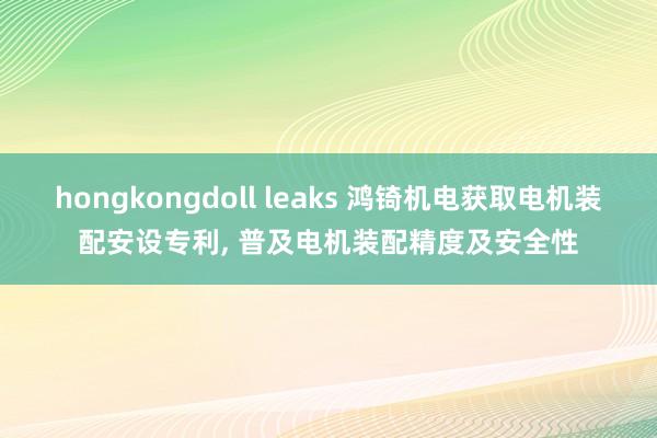 hongkongdoll leaks 鸿锜机电获取电机装配安设专利， 普及电机装配精度及安全性