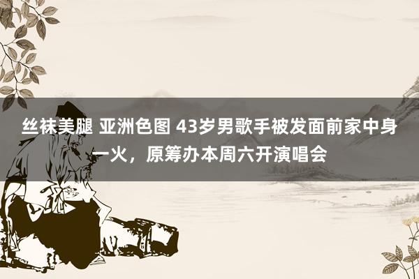 丝袜美腿 亚洲色图 43岁男歌手被发面前家中身一火，原筹办本周六开演唱会