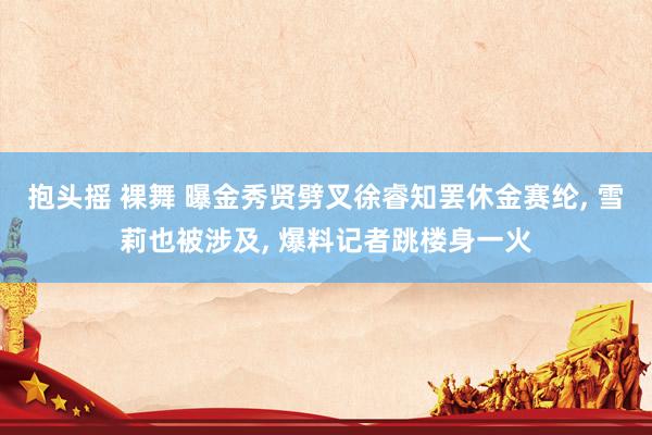 抱头摇 裸舞 曝金秀贤劈叉徐睿知罢休金赛纶， 雪莉也被涉及， 爆料记者跳楼身一火