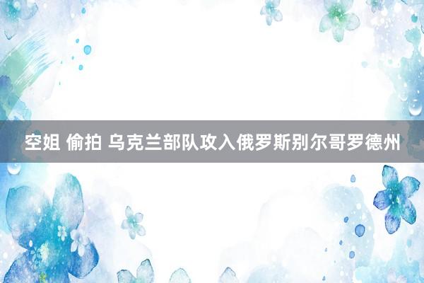 空姐 偷拍 乌克兰部队攻入俄罗斯别尔哥罗德州