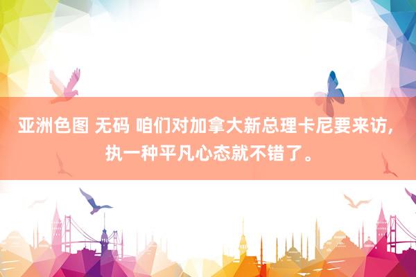 亚洲色图 无码 咱们对加拿大新总理卡尼要来访， 执一种平凡心态就不错了。