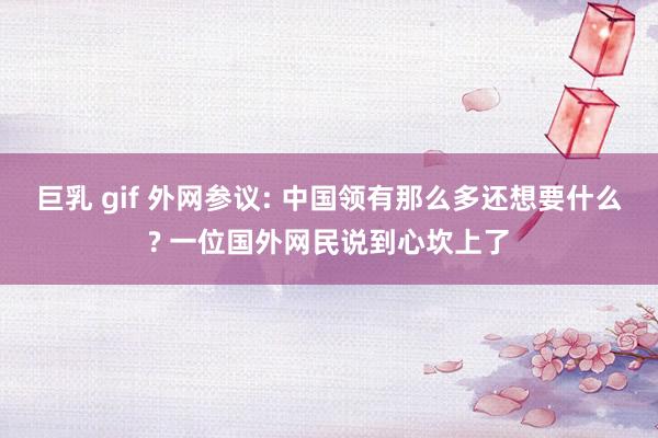 巨乳 gif 外网参议: 中国领有那么多还想要什么? 一位国外网民说到心坎上了