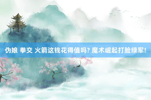 伪娘 拳交 火箭这钱花得值吗? 魔术崛起打脸绿军!
