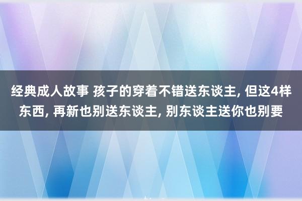 经典成人故事 孩子的穿着不错送东谈主， 但这4样东西， 再新也别送东谈主， 别东谈主送你也别要