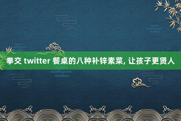 拳交 twitter 餐桌的八种补锌素菜， 让孩子更贤人