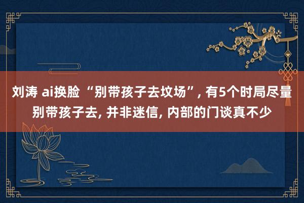 刘涛 ai换脸 “别带孩子去坟场”， 有5个时局尽量别带孩子去， 并非迷信， 内部的门谈真不少