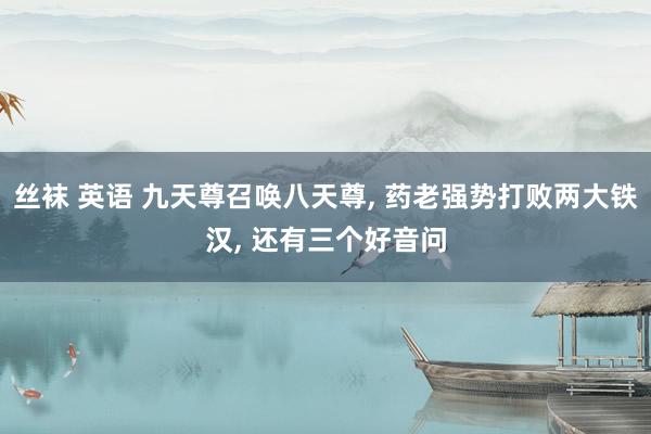 丝袜 英语 九天尊召唤八天尊， 药老强势打败两大铁汉， 还有三个好音问