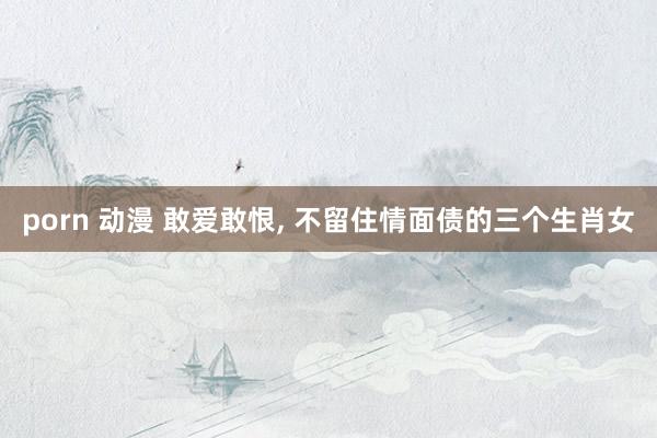 porn 动漫 敢爱敢恨， 不留住情面债的三个生肖女