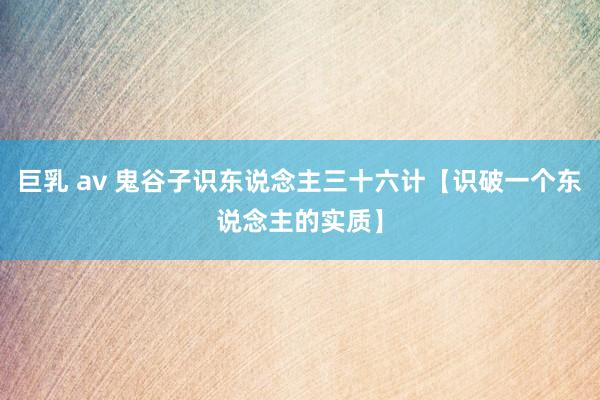 巨乳 av 鬼谷子识东说念主三十六计【识破一个东说念主的实质】
