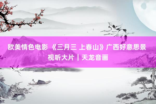 欧美情色电影 《三月三 上春山》广西好意思景 视听大片｜天龙音画