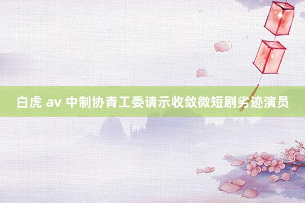 白虎 av 中制协青工委请示收敛微短剧劣迹演员