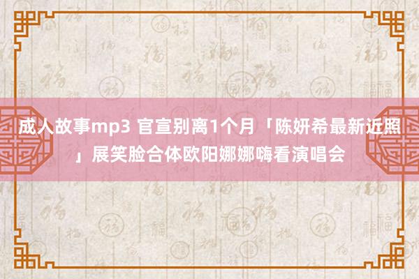 成人故事mp3 官宣别离1个月「陈妍希最新近照」展笑脸　合体欧阳娜娜嗨看演唱会