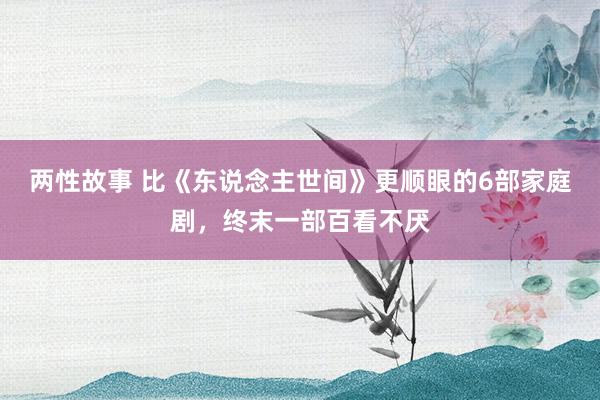 两性故事 比《东说念主世间》更顺眼的6部家庭剧，终末一部百看不厌